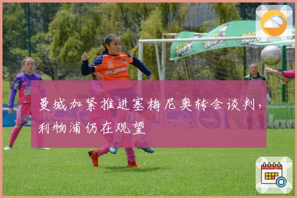 曼城加紧推进塞梅尼奥转会谈判，利物浦仍在观望