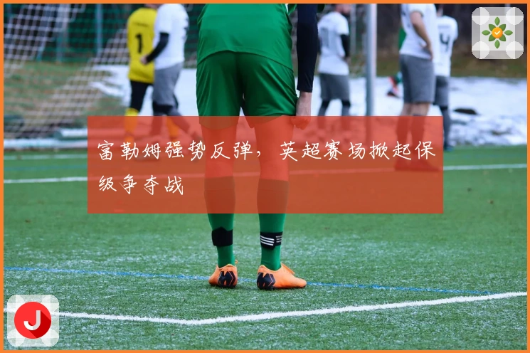 富勒姆强势反弹，英超赛场掀起保级争夺战