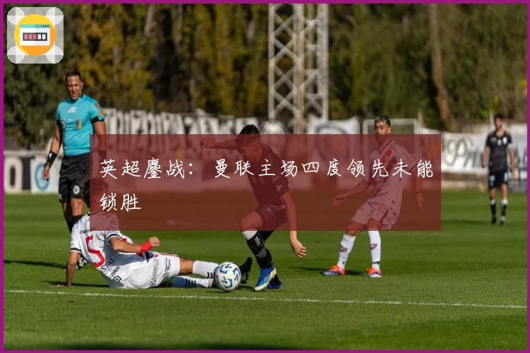英超鏖战：曼联主场四度领先未能锁胜