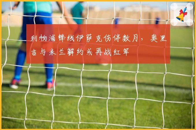 利物浦锋线伊萨克伤停数月，奥里吉与米兰解约或再战红军