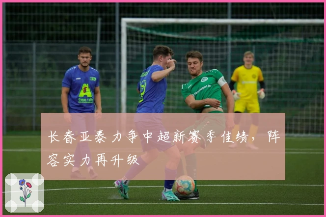 长春亚泰力争中超新赛季佳绩，阵容实力再升级