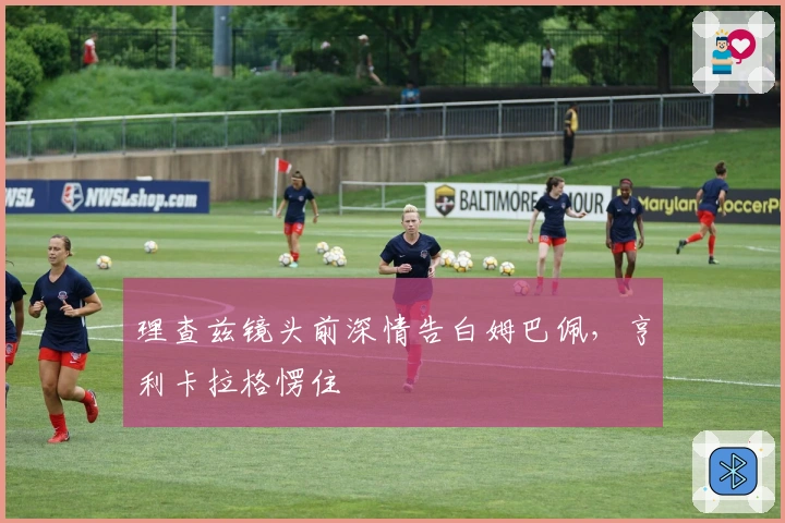 理查兹镜头前深情告白姆巴佩，亨利卡拉格愣住