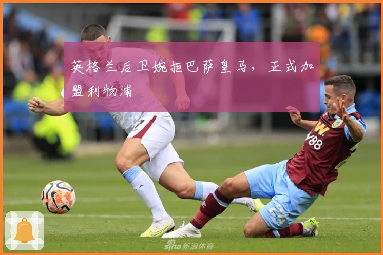 英格兰后卫婉拒巴萨皇马，正式加盟利物浦