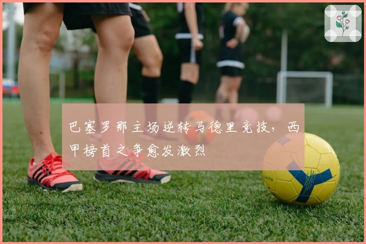 巴塞罗那主场逆转马德里竞技，西甲榜首之争愈发激烈