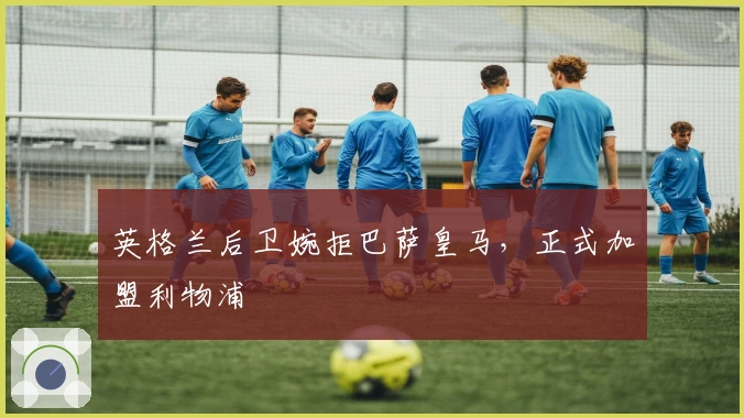 英格兰后卫婉拒巴萨皇马，正式加盟利物浦