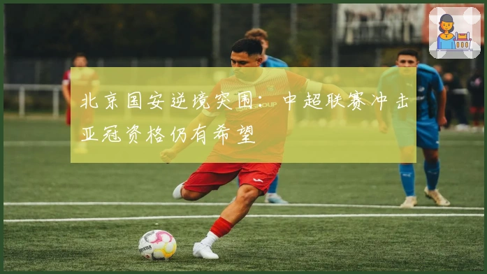 北京国安逆境突围：中超联赛冲击亚冠资格仍有希望