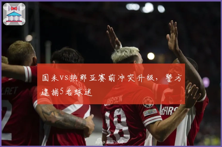 国米vs热那亚赛前冲突升级，警方逮捕5名球迷