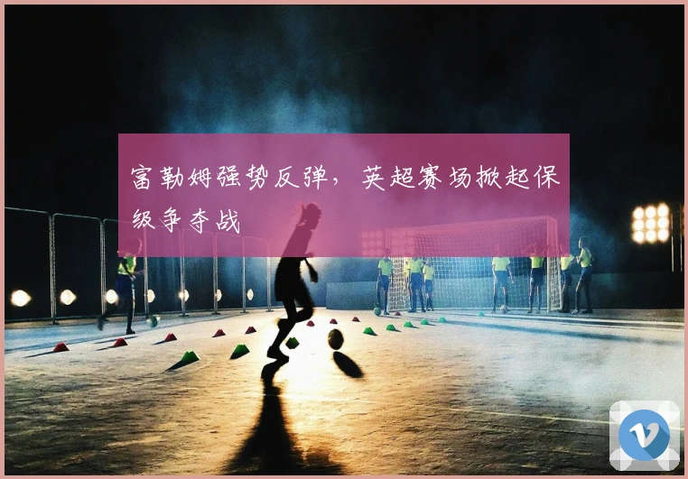 富勒姆强势反弹，英超赛场掀起保级争夺战